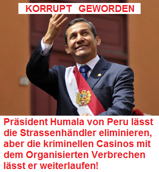 KORRUPT
                      GEWORDEN: Pr�sident Humala von Peru l�sst die
                      Strassenh�ndler eliminieren, aber die kriminellen
                      Casinos mit dem Organisierten Verbrechen l�sst er
                      weiterlaufen!