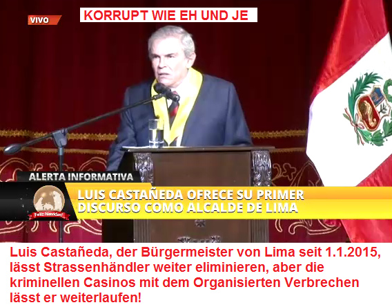 Luis
                      Casta�eda [7], der B�rgermeister von Lima seit
                      1.1.2015, l�sst Strassenh�ndler weiter
                      eliminieren, aber die kriminellen Casinos mit dem
                      Organisierten Verbrechen l�sst er weiterlaufen!