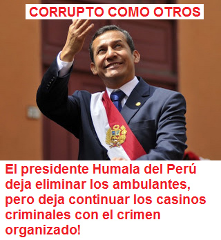 CORRUPTO COMO OTROS: el presidente Humala
del Perú deja eliminar los ambulantes, pero deja
continuar los casinos criminales con el crimen
organizado! CORRUPTO
COMO OTROS: el presidente Humala del Perú deja
eliminar los ambulantes, pero deja continuar los
casinos criminales con el crimen organizado!