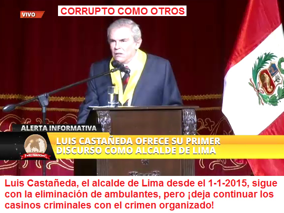 Luis Castañeda, el alcalde de
Lima desde el 1-1-2015, sigue con la eliminación
de ambulantes, pero ¡deja continuar los casinos
criminales con el crimen organizado! Luis
Castañeda, el alcalde de Lima desde el 1-1-2015,
sigue con la eliminación de ambulantes, pero ¡deja
continuar los casinos criminales con el crimen
organizado!