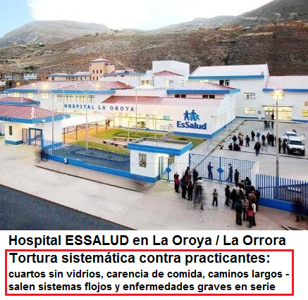 Hospital de
                                                      ESSALUD en La
                                                      Oroya (La Orrora):
                                                      tortura
                                                      sistem�tica contra
                                                      practicantes con
                                                      cuartos sin
                                                      vidrios, con falta
                                                      de comida en las
                                                      ma�anas y en las
                                                      noches, con
                                                      caminos largos
                                                      etc. - salen
                                                      sistemas flojos y
                                                      enfermedades
                                                      graves EN SERIE