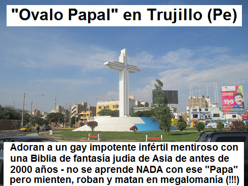 Ejemplo de un
                            orgullo falso con la iglesia criminal es el
                            "�valo Papal" donde adoran a un
                            papa gay inf�rtil en Trujillo en el Per�:
                            Adoran a un gay impotente inf�rtil mentiroso
                            con una Biblia de fantas�a jud�a de Asia de
                            antes de 2000 a�os - no se aprende NADA con
                            ese "Papa" pero mienten, roban y
                            matan en megaloman�a (!!!)