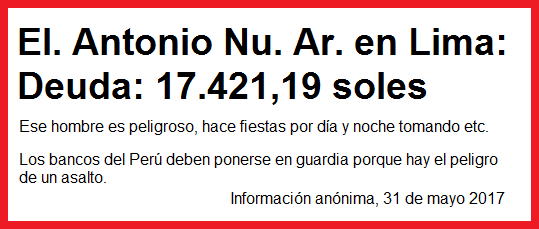La deuda del Sr. El. Antonio
                          Nu. Ar.* es 17.421,19 soles - ese hombre es
                          peligroso, hace fiestas por d�a y noche
                          tomando etc. - los bancos del Per� deben
                          ponerse en guardia porque hay el peligro de un
                          asalto. Informaci�n an�nima, 31 de mayo 2017