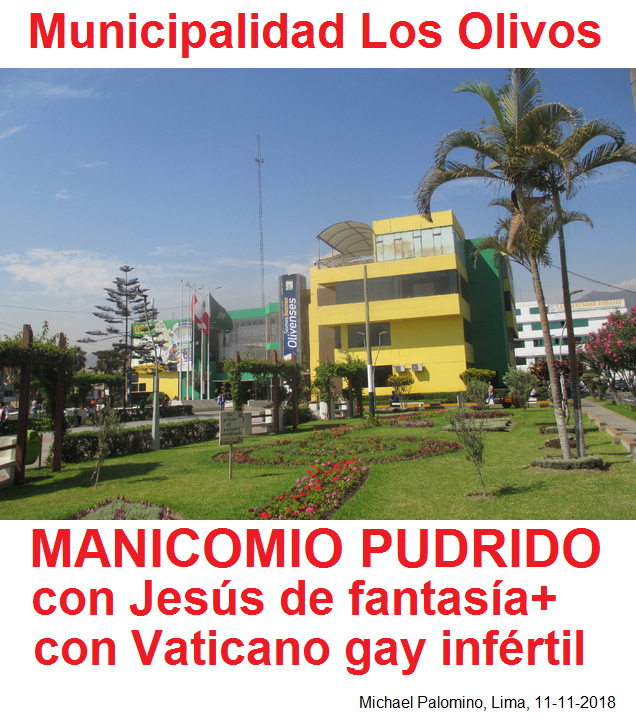 11-11-2018: La municipalidad de Los Olivos en
                      Lima sale como manicomio pudrido con un Jes�s de
                      fantas�a y con un Vaticano gay inf�rtil ped�filo
                      criminal violador de ni�os - NO quieren ver las
                      verdades ni quieren cambiar - pero siguen con su
                      catolicismo destructivo de manera militarista
                      hasta todo cae en deudas y p�rdidas