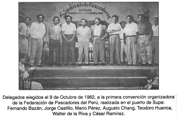 Delegados de la convenci�n de
                            pescadores 1962: Delegados elegidos el 9 de
                            Octubre de 1962, a la primera convenci�n
                            organizadora de la Federaci�n de Pescadores
                            del Per�, realizada en el puerto de Supe:
                            Fernando Baz�n, Jorge Castillo, Mario P�rez,
                            Augusto Chang, Teodoro Huanca, Walter de la
                            Riva y C�sar Ram�rez